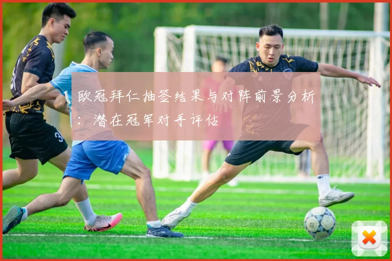 欧冠拜仁抽签结果与对阵前景分析：潜在冠军对手评估