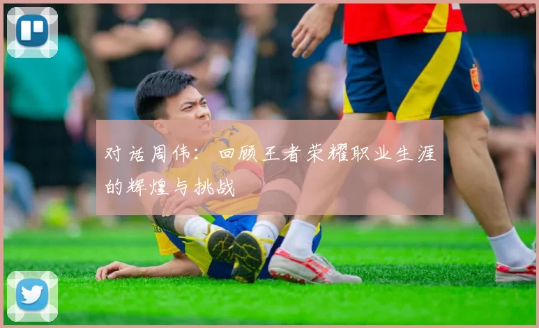 对话周伟：回顾王者荣耀职业生涯的辉煌与挑战