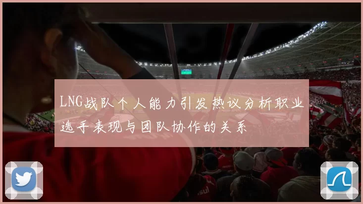 LNG战队个人能力引发热议分析职业选手表现与团队协作的关系