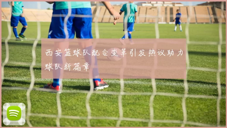 西安篮球队配合变革引发热议助力球队新篇章