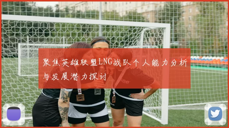 聚焦英雄联盟LNG战队个人能力分析与发展潜力探讨