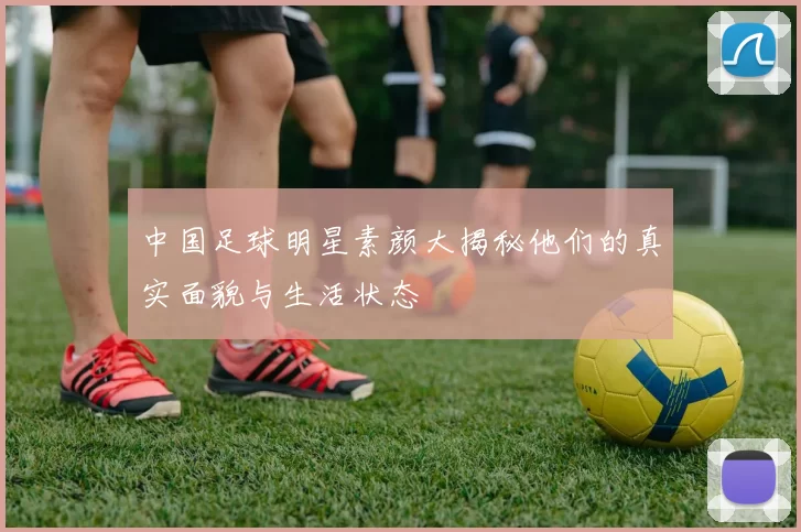 中国足球明星素颜大揭秘他们的真实面貌与生活状态
