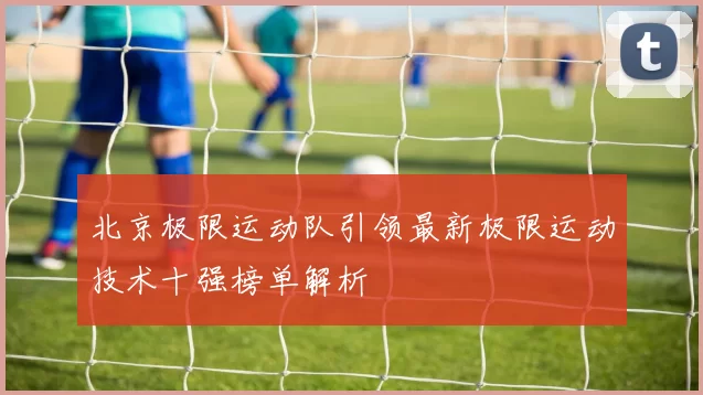 北京极限运动队引领最新极限运动技术十强榜单解析