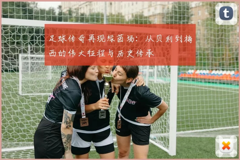 足球传奇再现绿茵场：从贝利到梅西的伟大征程与历史传承