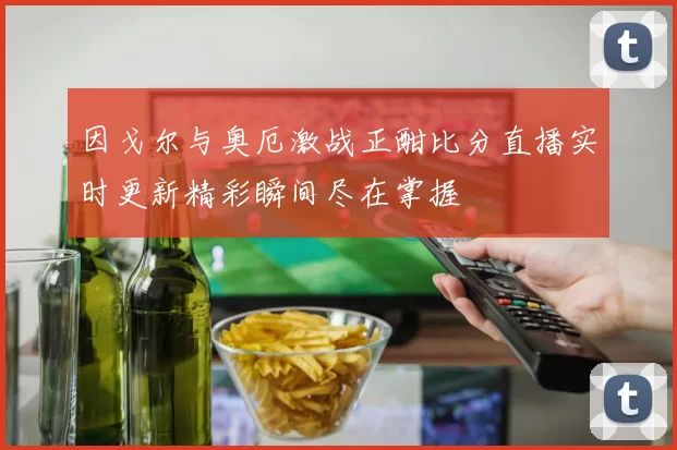 因戈尔与奥厄激战正酣比分直播实时更新精彩瞬间尽在掌握