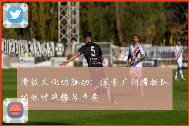 滑板文化的脉动：探索广州滑板队的独特风格与节奏
