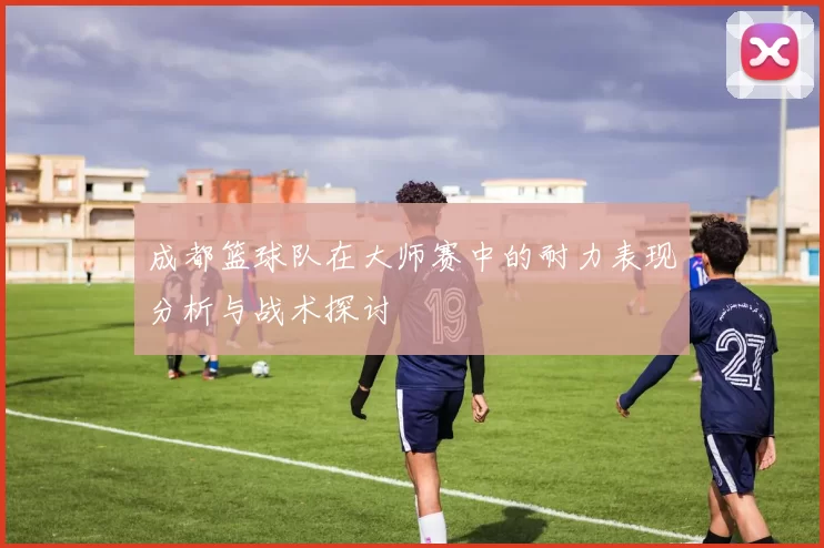 成都篮球队在大师赛中的耐力表现分析与战术探讨