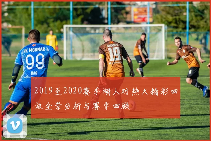 2019至2020赛季湖人对热火精彩回放全景分析与赛季回顾