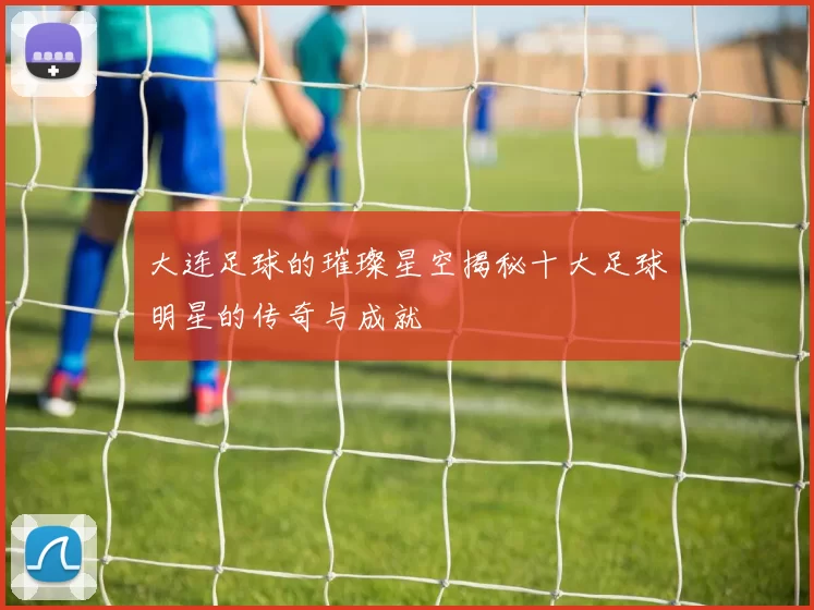 大连足球的璀璨星空揭秘十大足球明星的传奇与成就