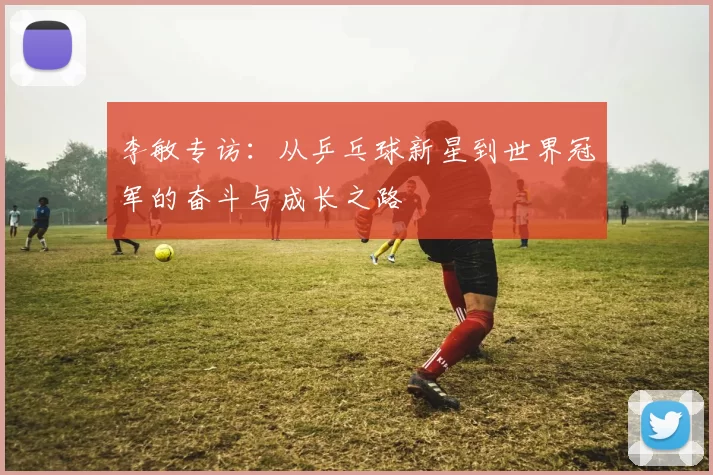 李敏专访：从乒乓球新星到世界冠军的奋斗与成长之路