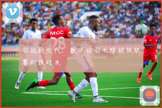 羽战新生代：数字化羽毛球超级联赛科技对决