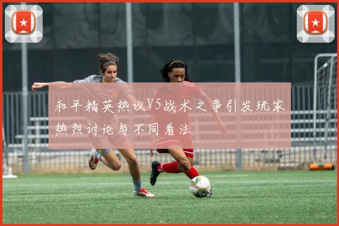 和平精英热议V5战术之争引发玩家热烈讨论与不同看法