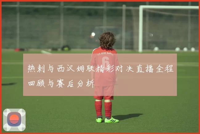 热刺与西汉姆联精彩对决直播全程回顾与赛后分析