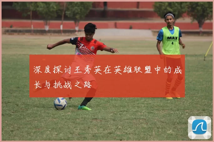 深度探讨王秀英在英雄联盟中的成长与挑战之路