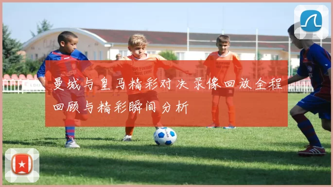 曼城与皇马精彩对决录像回放全程回顾与精彩瞬间分析