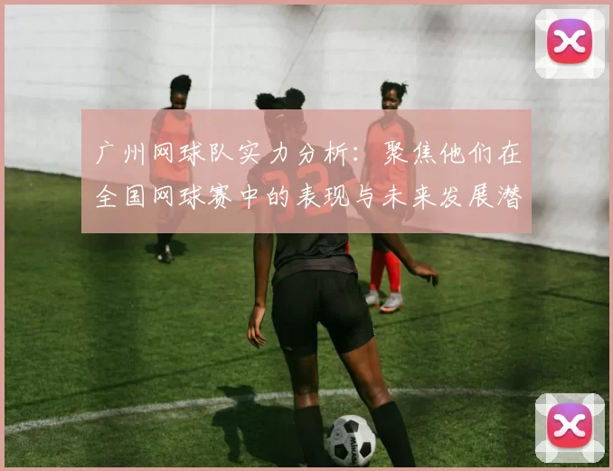 广州网球队实力分析：聚焦他们在全国网球赛中的表现与未来发展潜力