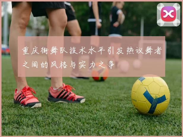 重庆街舞队技术水平引发热议舞者之间的风格与实力之争
