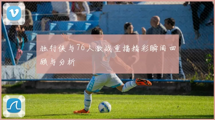 独行侠与76人激战重播精彩瞬间回顾与分析