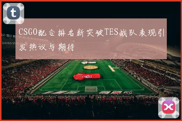 CSGO配合排名新突破TES战队表现引发热议与期待