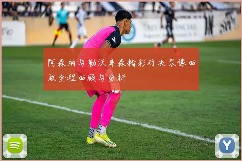 阿森纳与勒沃库森精彩对决录像回放全程回顾与分析