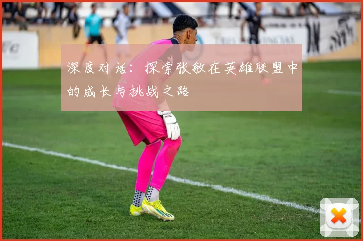 深度对话：探索张敏在英雄联盟中的成长与挑战之路