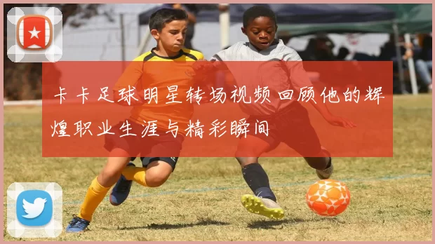 卡卡足球明星转场视频回顾他的辉煌职业生涯与精彩瞬间