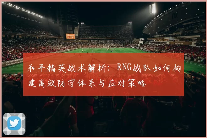 和平精英战术解析：RNG战队如何构建高效防守体系与应对策略