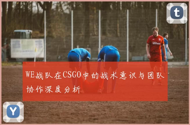 WE战队在CSGO中的战术意识与团队协作深度分析