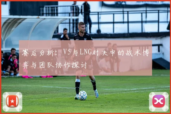 赛后分析：V5与LNG对决中的战术博弈与团队协作探讨