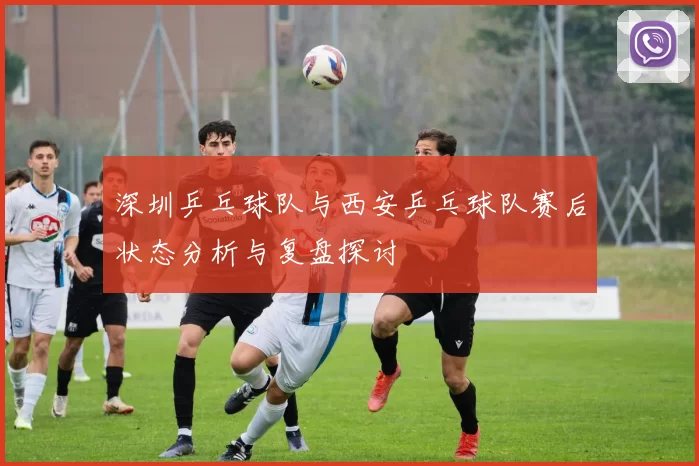 深圳乒乓球队与西安乒乓球队赛后状态分析与复盘探讨
