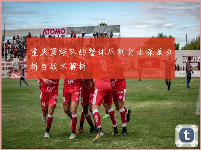 重庆篮球队的整体压制打法深度分析与战术解析