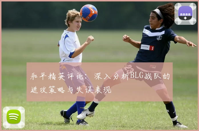 和平精英评论：深入分析BLG战队的进攻策略与失误表现