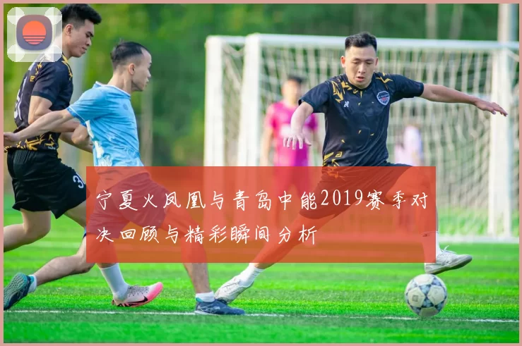 宁夏火凤凰与青岛中能2019赛季对决回顾与精彩瞬间分析