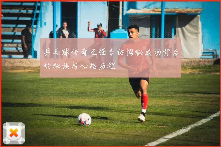 乒乓球传奇王强专访揭秘成功背后的秘诀与心路历程