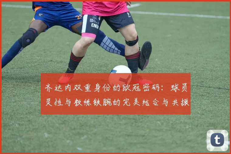 齐达内双重身份的欧冠密码：球员灵性与教练铁腕的完美结合与共振