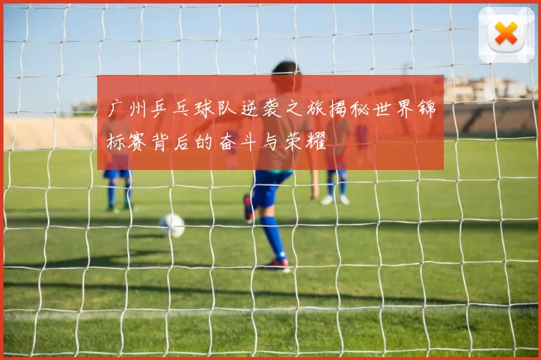 广州乒乓球队逆袭之旅揭秘世界锦标赛背后的奋斗与荣耀