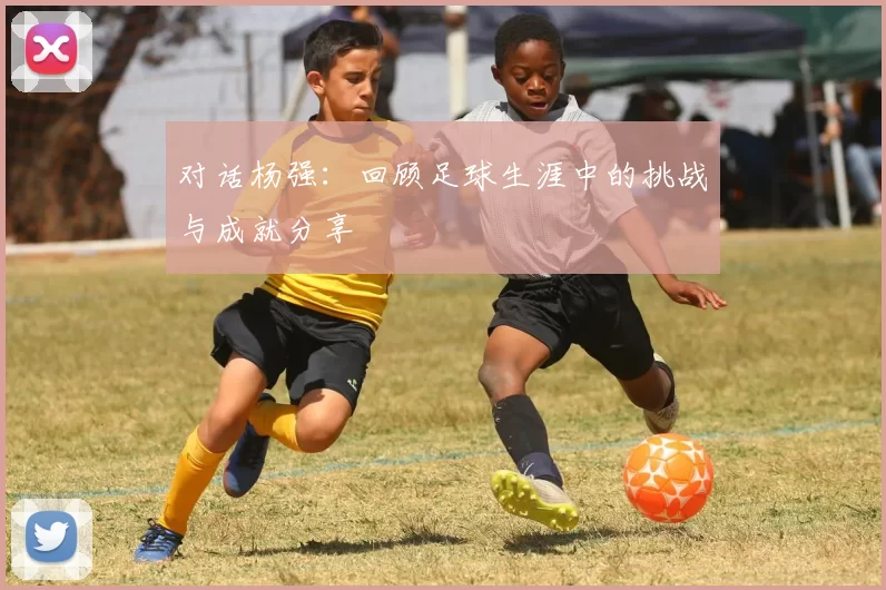对话杨强：回顾足球生涯中的挑战与成就分享